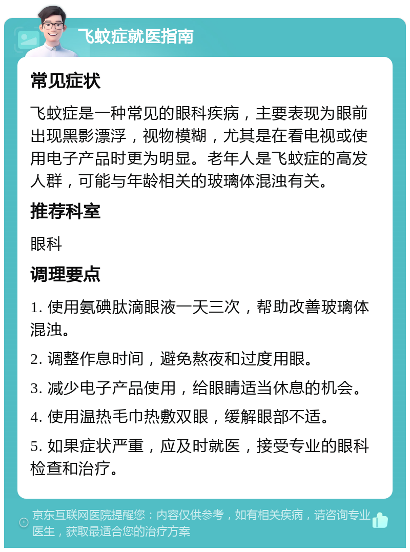 飞蚊症就医指南 常见症状 飞蚊症是一种常见的眼科疾病，主要表现为眼前出现黑影漂浮，视物模糊，尤其是在看电视或使用电子产品时更为明显。老年人是飞蚊症的高发人群，可能与年龄相关的玻璃体混浊有关。 推荐科室 眼科 调理要点 1. 使用氨碘肽滴眼液一天三次，帮助改善玻璃体混浊。 2. 调整作息时间，避免熬夜和过度用眼。 3. 减少电子产品使用，给眼睛适当休息的机会。 4. 使用温热毛巾热敷双眼，缓解眼部不适。 5. 如果症状严重，应及时就医，接受专业的眼科检查和治疗。