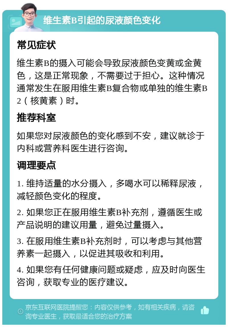 维生素B引起的尿液颜色变化 常见症状 维生素B的摄入可能会导致尿液颜色变黄或金黄色，这是正常现象，不需要过于担心。这种情况通常发生在服用维生素B复合物或单独的维生素B2（核黄素）时。 推荐科室 如果您对尿液颜色的变化感到不安，建议就诊于内科或营养科医生进行咨询。 调理要点 1. 维持适量的水分摄入，多喝水可以稀释尿液，减轻颜色变化的程度。 2. 如果您正在服用维生素B补充剂，遵循医生或产品说明的建议用量，避免过量摄入。 3. 在服用维生素B补充剂时，可以考虑与其他营养素一起摄入，以促进其吸收和利用。 4. 如果您有任何健康问题或疑虑，应及时向医生咨询，获取专业的医疗建议。