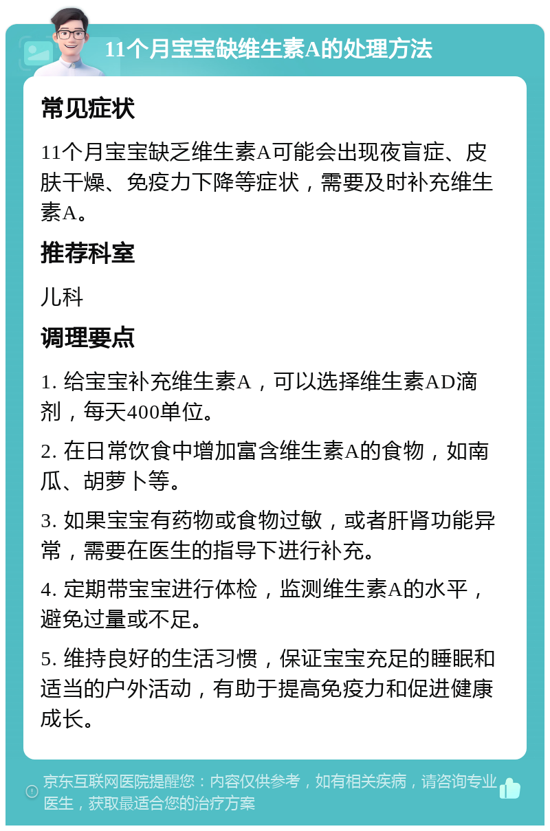 11个月宝宝缺维生素A的处理方法 常见症状 11个月宝宝缺乏维生素A可能会出现夜盲症、皮肤干燥、免疫力下降等症状，需要及时补充维生素A。 推荐科室 儿科 调理要点 1. 给宝宝补充维生素A，可以选择维生素AD滴剂，每天400单位。 2. 在日常饮食中增加富含维生素A的食物，如南瓜、胡萝卜等。 3. 如果宝宝有药物或食物过敏，或者肝肾功能异常，需要在医生的指导下进行补充。 4. 定期带宝宝进行体检，监测维生素A的水平，避免过量或不足。 5. 维持良好的生活习惯，保证宝宝充足的睡眠和适当的户外活动，有助于提高免疫力和促进健康成长。