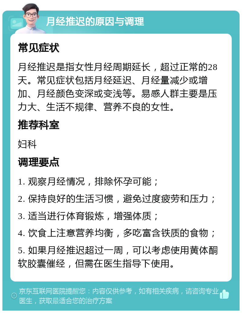 月经推迟的原因与调理 常见症状 月经推迟是指女性月经周期延长，超过正常的28天。常见症状包括月经延迟、月经量减少或增加、月经颜色变深或变浅等。易感人群主要是压力大、生活不规律、营养不良的女性。 推荐科室 妇科 调理要点 1. 观察月经情况，排除怀孕可能； 2. 保持良好的生活习惯，避免过度疲劳和压力； 3. 适当进行体育锻炼，增强体质； 4. 饮食上注意营养均衡，多吃富含铁质的食物； 5. 如果月经推迟超过一周，可以考虑使用黄体酮软胶囊催经，但需在医生指导下使用。