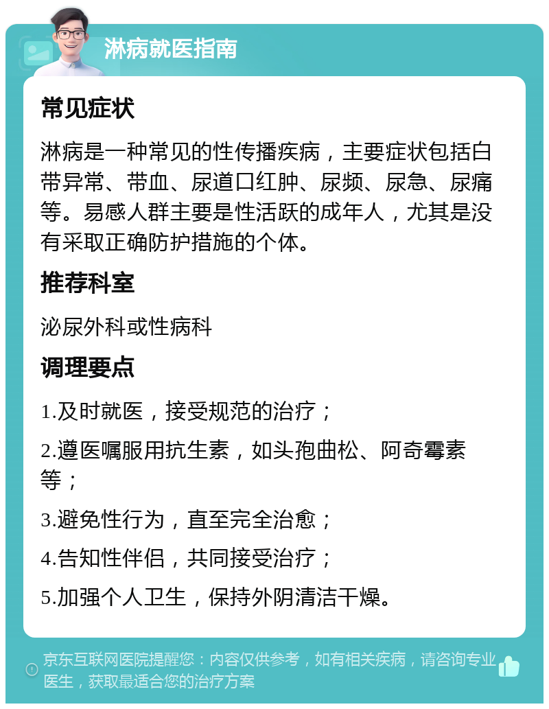 淋病就医指南 常见症状 淋病是一种常见的性传播疾病，主要症状包括白带异常、带血、尿道口红肿、尿频、尿急、尿痛等。易感人群主要是性活跃的成年人，尤其是没有采取正确防护措施的个体。 推荐科室 泌尿外科或性病科 调理要点 1.及时就医，接受规范的治疗； 2.遵医嘱服用抗生素，如头孢曲松、阿奇霉素等； 3.避免性行为，直至完全治愈； 4.告知性伴侣，共同接受治疗； 5.加强个人卫生，保持外阴清洁干燥。