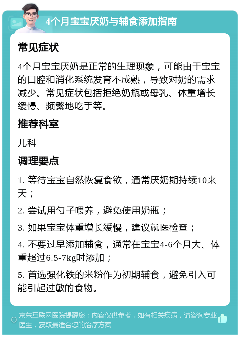 4个月宝宝厌奶与辅食添加指南 常见症状 4个月宝宝厌奶是正常的生理现象，可能由于宝宝的口腔和消化系统发育不成熟，导致对奶的需求减少。常见症状包括拒绝奶瓶或母乳、体重增长缓慢、频繁地吃手等。 推荐科室 儿科 调理要点 1. 等待宝宝自然恢复食欲，通常厌奶期持续10来天； 2. 尝试用勺子喂养，避免使用奶瓶； 3. 如果宝宝体重增长缓慢，建议就医检查； 4. 不要过早添加辅食，通常在宝宝4-6个月大、体重超过6.5-7kg时添加； 5. 首选强化铁的米粉作为初期辅食，避免引入可能引起过敏的食物。