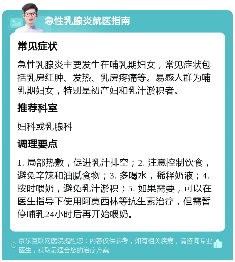 急性乳腺炎就医指南 常见症状 急性乳腺炎主要发生在哺乳期妇女，常见症状包括乳房红肿、发热、乳房疼痛等。易感人群为哺乳期妇女，特别是初产妇和乳汁淤积者。 推荐科室 妇科或乳腺科 调理要点 1. 局部热敷，促进乳汁排空；2. 注意控制饮食，避免辛辣和油腻食物；3. 多喝水，稀释奶液；4. 按时喂奶，避免乳汁淤积；5. 如果需要，可以在医生指导下使用阿莫西林等抗生素治疗，但需暂停哺乳24小时后再开始喂奶。