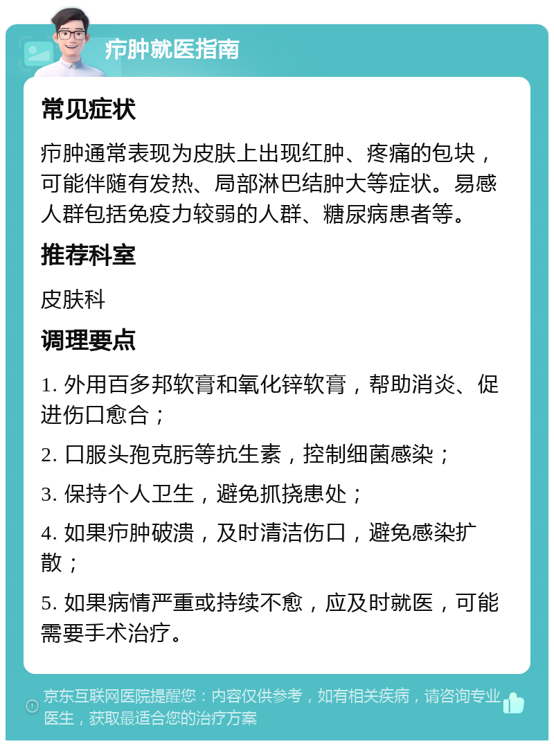 疖肿就医指南 常见症状 疖肿通常表现为皮肤上出现红肿、疼痛的包块，可能伴随有发热、局部淋巴结肿大等症状。易感人群包括免疫力较弱的人群、糖尿病患者等。 推荐科室 皮肤科 调理要点 1. 外用百多邦软膏和氧化锌软膏，帮助消炎、促进伤口愈合； 2. 口服头孢克肟等抗生素，控制细菌感染； 3. 保持个人卫生，避免抓挠患处； 4. 如果疖肿破溃，及时清洁伤口，避免感染扩散； 5. 如果病情严重或持续不愈，应及时就医，可能需要手术治疗。