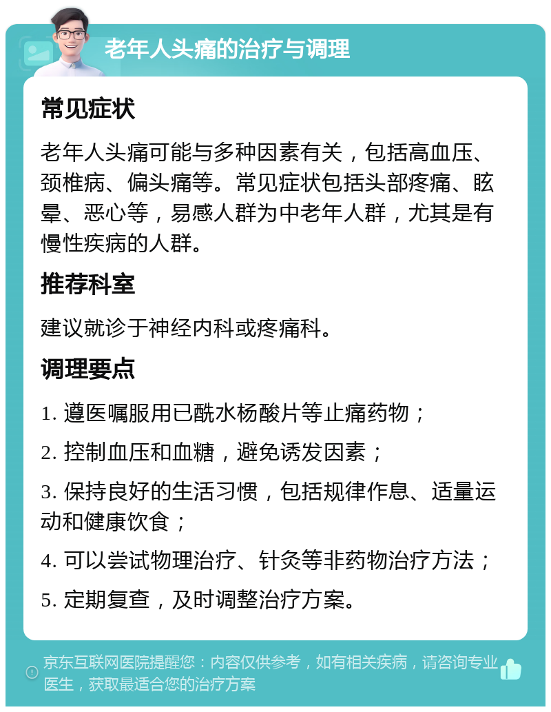 老年人头痛的治疗与调理 常见症状 老年人头痛可能与多种因素有关，包括高血压、颈椎病、偏头痛等。常见症状包括头部疼痛、眩晕、恶心等，易感人群为中老年人群，尤其是有慢性疾病的人群。 推荐科室 建议就诊于神经内科或疼痛科。 调理要点 1. 遵医嘱服用已酰水杨酸片等止痛药物； 2. 控制血压和血糖，避免诱发因素； 3. 保持良好的生活习惯，包括规律作息、适量运动和健康饮食； 4. 可以尝试物理治疗、针灸等非药物治疗方法； 5. 定期复查，及时调整治疗方案。