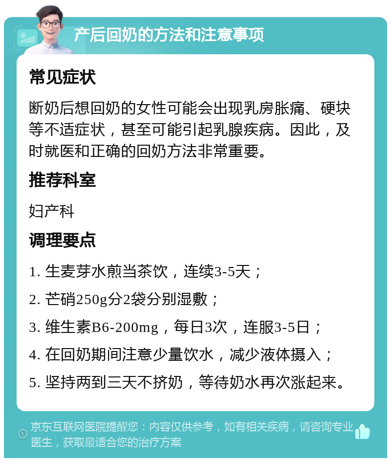 产后回奶的方法和注意事项 常见症状 断奶后想回奶的女性可能会出现乳房胀痛、硬块等不适症状，甚至可能引起乳腺疾病。因此，及时就医和正确的回奶方法非常重要。 推荐科室 妇产科 调理要点 1. 生麦芽水煎当茶饮，连续3-5天； 2. 芒硝250g分2袋分别湿敷； 3. 维生素B6-200mg，每日3次，连服3-5日； 4. 在回奶期间注意少量饮水，减少液体摄入； 5. 坚持两到三天不挤奶，等待奶水再次涨起来。