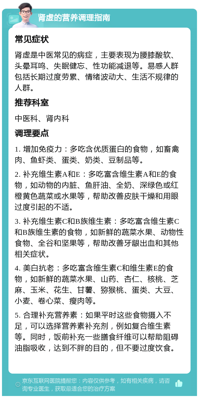 肾虚的营养调理指南 常见症状 肾虚是中医常见的病症，主要表现为腰膝酸软、头晕耳鸣、失眠健忘、性功能减退等。易感人群包括长期过度劳累、情绪波动大、生活不规律的人群。 推荐科室 中医科、肾内科 调理要点 1. 增加免疫力：多吃含优质蛋白的食物，如畜禽肉、鱼虾类、蛋类、奶类、豆制品等。 2. 补充维生素A和E：多吃富含维生素A和E的食物，如动物的内脏、鱼肝油、全奶、深绿色或红橙黄色蔬菜或水果等，帮助改善皮肤干燥和用眼过度引起的不适。 3. 补充维生素C和B族维生素：多吃富含维生素C和B族维生素的食物，如新鲜的蔬菜水果、动物性食物、全谷和坚果等，帮助改善牙龈出血和其他相关症状。 4. 美白抗老：多吃富含维生素C和维生素E的食物，如新鲜的蔬菜水果、山药、杏仁、核桃、芝麻、玉米、花生、甘薯、猕猴桃、蛋类、大豆、小麦、卷心菜、瘦肉等。 5. 合理补充营养素：如果平时这些食物摄入不足，可以选择营养素补充剂，例如复合维生素等。同时，饭前补充一些膳食纤维可以帮助阻碍油脂吸收，达到不胖的目的，但不要过度饮食。