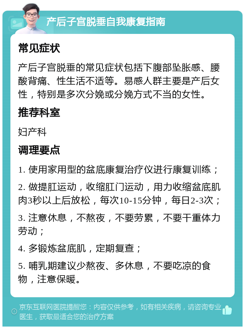 产后子宫脱垂自我康复指南 常见症状 产后子宫脱垂的常见症状包括下腹部坠胀感、腰酸背痛、性生活不适等。易感人群主要是产后女性，特别是多次分娩或分娩方式不当的女性。 推荐科室 妇产科 调理要点 1. 使用家用型的盆底康复治疗仪进行康复训练； 2. 做提肛运动，收缩肛门运动，用力收缩盆底肌肉3秒以上后放松，每次10-15分钟，每日2-3次； 3. 注意休息，不熬夜，不要劳累，不要干重体力劳动； 4. 多锻炼盆底肌，定期复查； 5. 哺乳期建议少熬夜、多休息，不要吃凉的食物，注意保暖。