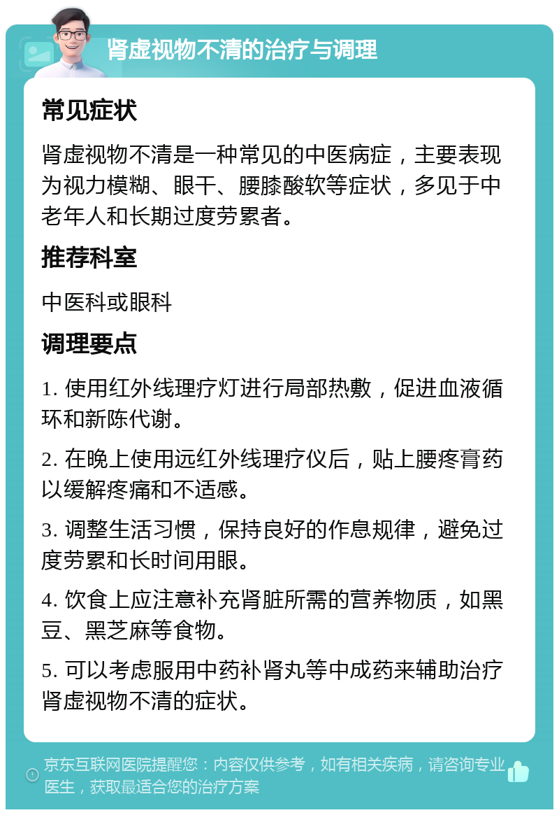 肾虚视物不清的治疗与调理 常见症状 肾虚视物不清是一种常见的中医病症，主要表现为视力模糊、眼干、腰膝酸软等症状，多见于中老年人和长期过度劳累者。 推荐科室 中医科或眼科 调理要点 1. 使用红外线理疗灯进行局部热敷，促进血液循环和新陈代谢。 2. 在晚上使用远红外线理疗仪后，贴上腰疼膏药以缓解疼痛和不适感。 3. 调整生活习惯，保持良好的作息规律，避免过度劳累和长时间用眼。 4. 饮食上应注意补充肾脏所需的营养物质，如黑豆、黑芝麻等食物。 5. 可以考虑服用中药补肾丸等中成药来辅助治疗肾虚视物不清的症状。