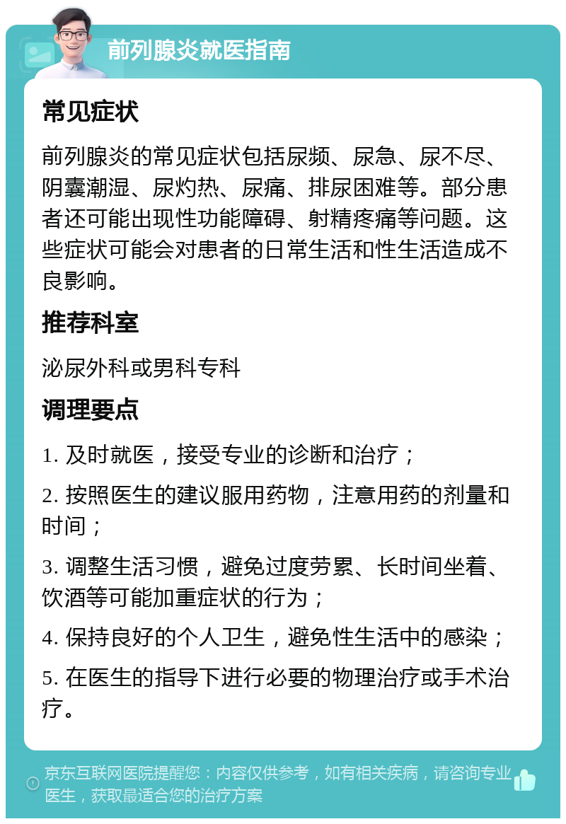 前列腺炎就医指南 常见症状 前列腺炎的常见症状包括尿频、尿急、尿不尽、阴囊潮湿、尿灼热、尿痛、排尿困难等。部分患者还可能出现性功能障碍、射精疼痛等问题。这些症状可能会对患者的日常生活和性生活造成不良影响。 推荐科室 泌尿外科或男科专科 调理要点 1. 及时就医，接受专业的诊断和治疗； 2. 按照医生的建议服用药物，注意用药的剂量和时间； 3. 调整生活习惯，避免过度劳累、长时间坐着、饮酒等可能加重症状的行为； 4. 保持良好的个人卫生，避免性生活中的感染； 5. 在医生的指导下进行必要的物理治疗或手术治疗。