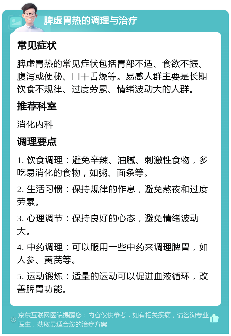 脾虚胃热的调理与治疗 常见症状 脾虚胃热的常见症状包括胃部不适、食欲不振、腹泻或便秘、口干舌燥等。易感人群主要是长期饮食不规律、过度劳累、情绪波动大的人群。 推荐科室 消化内科 调理要点 1. 饮食调理：避免辛辣、油腻、刺激性食物，多吃易消化的食物，如粥、面条等。 2. 生活习惯：保持规律的作息，避免熬夜和过度劳累。 3. 心理调节：保持良好的心态，避免情绪波动大。 4. 中药调理：可以服用一些中药来调理脾胃，如人参、黄芪等。 5. 运动锻炼：适量的运动可以促进血液循环，改善脾胃功能。