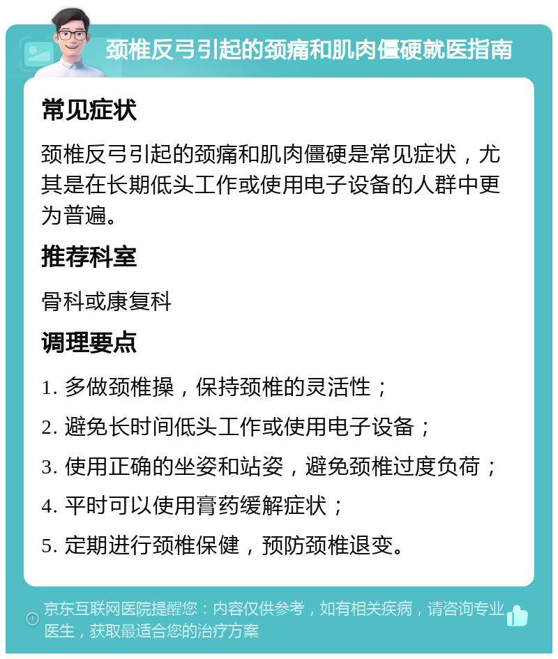 颈椎反弓引起的颈痛和肌肉僵硬就医指南 常见症状 颈椎反弓引起的颈痛和肌肉僵硬是常见症状，尤其是在长期低头工作或使用电子设备的人群中更为普遍。 推荐科室 骨科或康复科 调理要点 1. 多做颈椎操，保持颈椎的灵活性； 2. 避免长时间低头工作或使用电子设备； 3. 使用正确的坐姿和站姿，避免颈椎过度负荷； 4. 平时可以使用膏药缓解症状； 5. 定期进行颈椎保健，预防颈椎退变。