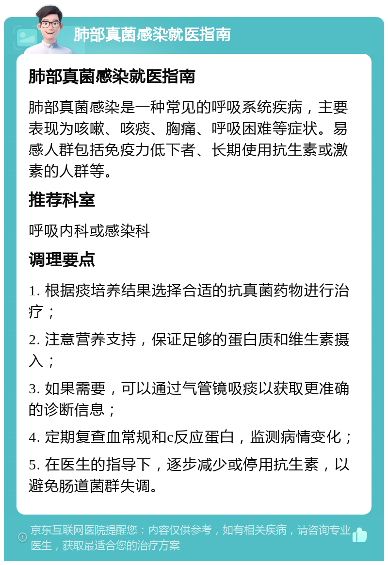 肺部真菌感染就医指南 肺部真菌感染就医指南 肺部真菌感染是一种常见的呼吸系统疾病，主要表现为咳嗽、咳痰、胸痛、呼吸困难等症状。易感人群包括免疫力低下者、长期使用抗生素或激素的人群等。 推荐科室 呼吸内科或感染科 调理要点 1. 根据痰培养结果选择合适的抗真菌药物进行治疗； 2. 注意营养支持，保证足够的蛋白质和维生素摄入； 3. 如果需要，可以通过气管镜吸痰以获取更准确的诊断信息； 4. 定期复查血常规和c反应蛋白，监测病情变化； 5. 在医生的指导下，逐步减少或停用抗生素，以避免肠道菌群失调。