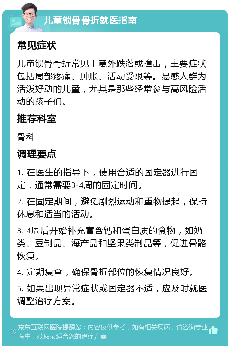 儿童锁骨骨折就医指南 常见症状 儿童锁骨骨折常见于意外跌落或撞击，主要症状包括局部疼痛、肿胀、活动受限等。易感人群为活泼好动的儿童，尤其是那些经常参与高风险活动的孩子们。 推荐科室 骨科 调理要点 1. 在医生的指导下，使用合适的固定器进行固定，通常需要3-4周的固定时间。 2. 在固定期间，避免剧烈运动和重物提起，保持休息和适当的活动。 3. 4周后开始补充富含钙和蛋白质的食物，如奶类、豆制品、海产品和坚果类制品等，促进骨骼恢复。 4. 定期复查，确保骨折部位的恢复情况良好。 5. 如果出现异常症状或固定器不适，应及时就医调整治疗方案。