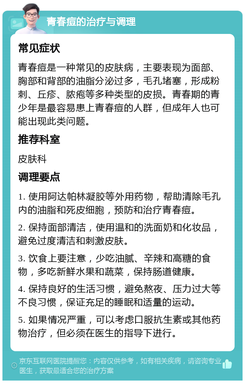 青春痘的治疗与调理 常见症状 青春痘是一种常见的皮肤病，主要表现为面部、胸部和背部的油脂分泌过多，毛孔堵塞，形成粉刺、丘疹、脓疱等多种类型的皮损。青春期的青少年是最容易患上青春痘的人群，但成年人也可能出现此类问题。 推荐科室 皮肤科 调理要点 1. 使用阿达帕林凝胶等外用药物，帮助清除毛孔内的油脂和死皮细胞，预防和治疗青春痘。 2. 保持面部清洁，使用温和的洗面奶和化妆品，避免过度清洁和刺激皮肤。 3. 饮食上要注意，少吃油腻、辛辣和高糖的食物，多吃新鲜水果和蔬菜，保持肠道健康。 4. 保持良好的生活习惯，避免熬夜、压力过大等不良习惯，保证充足的睡眠和适量的运动。 5. 如果情况严重，可以考虑口服抗生素或其他药物治疗，但必须在医生的指导下进行。