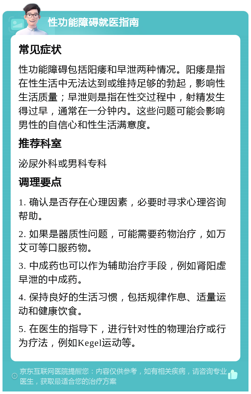 性功能障碍就医指南 常见症状 性功能障碍包括阳痿和早泄两种情况。阳痿是指在性生活中无法达到或维持足够的勃起，影响性生活质量；早泄则是指在性交过程中，射精发生得过早，通常在一分钟内。这些问题可能会影响男性的自信心和性生活满意度。 推荐科室 泌尿外科或男科专科 调理要点 1. 确认是否存在心理因素，必要时寻求心理咨询帮助。 2. 如果是器质性问题，可能需要药物治疗，如万艾可等口服药物。 3. 中成药也可以作为辅助治疗手段，例如肾阳虚早泄的中成药。 4. 保持良好的生活习惯，包括规律作息、适量运动和健康饮食。 5. 在医生的指导下，进行针对性的物理治疗或行为疗法，例如Kegel运动等。