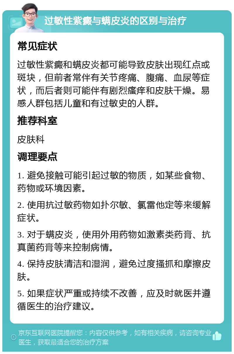 过敏性紫癜与螨皮炎的区别与治疗 常见症状 过敏性紫癜和螨皮炎都可能导致皮肤出现红点或斑块，但前者常伴有关节疼痛、腹痛、血尿等症状，而后者则可能伴有剧烈瘙痒和皮肤干燥。易感人群包括儿童和有过敏史的人群。 推荐科室 皮肤科 调理要点 1. 避免接触可能引起过敏的物质，如某些食物、药物或环境因素。 2. 使用抗过敏药物如扑尔敏、氯雷他定等来缓解症状。 3. 对于螨皮炎，使用外用药物如激素类药膏、抗真菌药膏等来控制病情。 4. 保持皮肤清洁和湿润，避免过度搔抓和摩擦皮肤。 5. 如果症状严重或持续不改善，应及时就医并遵循医生的治疗建议。