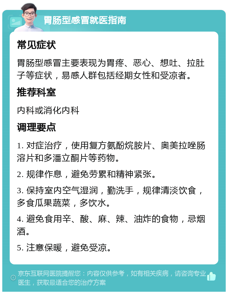 胃肠型感冒就医指南 常见症状 胃肠型感冒主要表现为胃疼、恶心、想吐、拉肚子等症状，易感人群包括经期女性和受凉者。 推荐科室 内科或消化内科 调理要点 1. 对症治疗，使用复方氨酚烷胺片、奥美拉唑肠溶片和多潘立酮片等药物。 2. 规律作息，避免劳累和精神紧张。 3. 保持室内空气湿润，勤洗手，规律清淡饮食，多食瓜果蔬菜，多饮水。 4. 避免食用辛、酸、麻、辣、油炸的食物，忌烟酒。 5. 注意保暖，避免受凉。