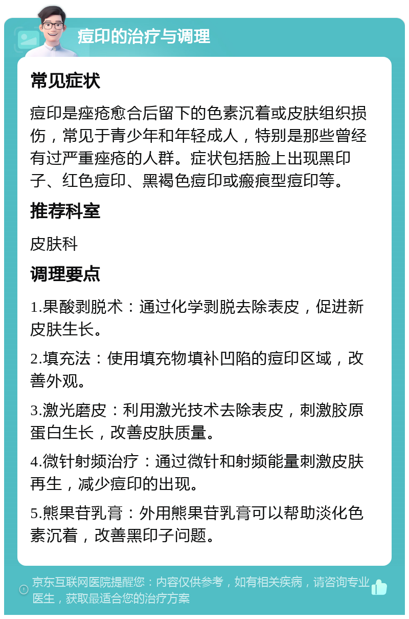 痘印的治疗与调理 常见症状 痘印是痤疮愈合后留下的色素沉着或皮肤组织损伤，常见于青少年和年轻成人，特别是那些曾经有过严重痤疮的人群。症状包括脸上出现黑印子、红色痘印、黑褐色痘印或瘢痕型痘印等。 推荐科室 皮肤科 调理要点 1.果酸剥脱术：通过化学剥脱去除表皮，促进新皮肤生长。 2.填充法：使用填充物填补凹陷的痘印区域，改善外观。 3.激光磨皮：利用激光技术去除表皮，刺激胶原蛋白生长，改善皮肤质量。 4.微针射频治疗：通过微针和射频能量刺激皮肤再生，减少痘印的出现。 5.熊果苷乳膏：外用熊果苷乳膏可以帮助淡化色素沉着，改善黑印子问题。