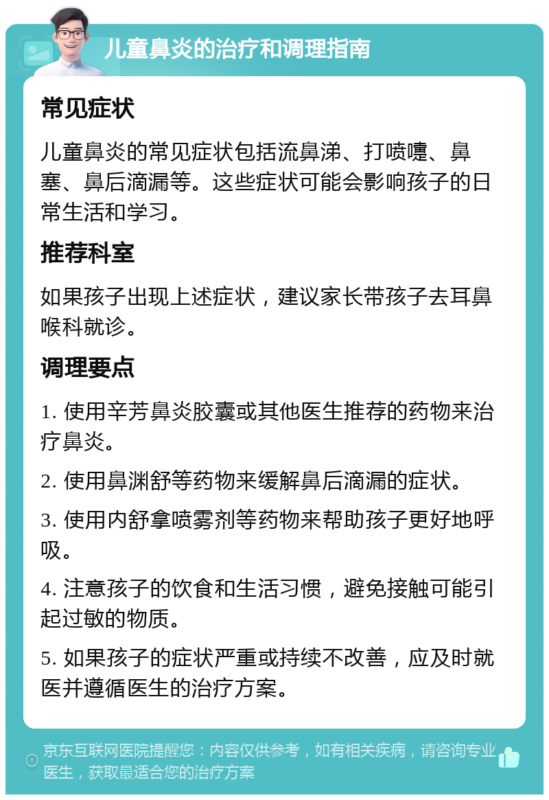 儿童鼻炎的治疗和调理指南 常见症状 儿童鼻炎的常见症状包括流鼻涕、打喷嚏、鼻塞、鼻后滴漏等。这些症状可能会影响孩子的日常生活和学习。 推荐科室 如果孩子出现上述症状，建议家长带孩子去耳鼻喉科就诊。 调理要点 1. 使用辛芳鼻炎胶囊或其他医生推荐的药物来治疗鼻炎。 2. 使用鼻渊舒等药物来缓解鼻后滴漏的症状。 3. 使用内舒拿喷雾剂等药物来帮助孩子更好地呼吸。 4. 注意孩子的饮食和生活习惯，避免接触可能引起过敏的物质。 5. 如果孩子的症状严重或持续不改善，应及时就医并遵循医生的治疗方案。