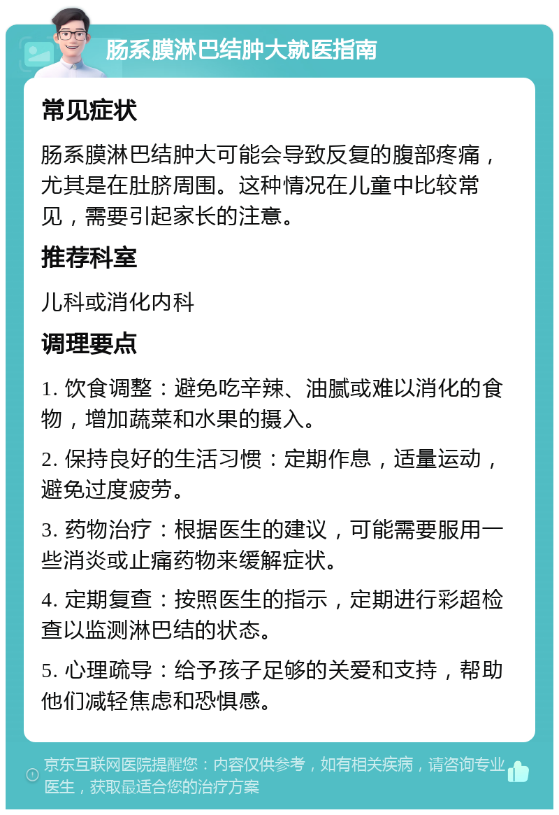 肠系膜淋巴结肿大就医指南 常见症状 肠系膜淋巴结肿大可能会导致反复的腹部疼痛，尤其是在肚脐周围。这种情况在儿童中比较常见，需要引起家长的注意。 推荐科室 儿科或消化内科 调理要点 1. 饮食调整：避免吃辛辣、油腻或难以消化的食物，增加蔬菜和水果的摄入。 2. 保持良好的生活习惯：定期作息，适量运动，避免过度疲劳。 3. 药物治疗：根据医生的建议，可能需要服用一些消炎或止痛药物来缓解症状。 4. 定期复查：按照医生的指示，定期进行彩超检查以监测淋巴结的状态。 5. 心理疏导：给予孩子足够的关爱和支持，帮助他们减轻焦虑和恐惧感。