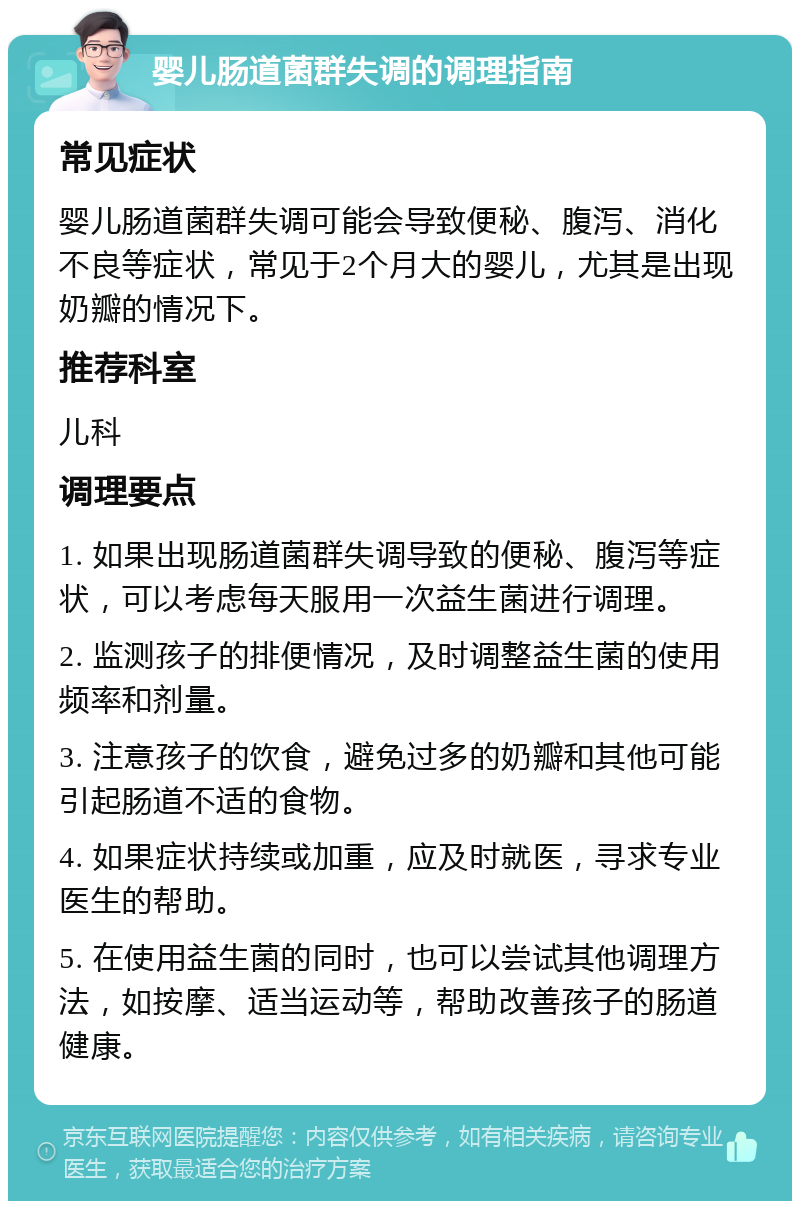 婴儿肠道菌群失调的调理指南 常见症状 婴儿肠道菌群失调可能会导致便秘、腹泻、消化不良等症状，常见于2个月大的婴儿，尤其是出现奶瓣的情况下。 推荐科室 儿科 调理要点 1. 如果出现肠道菌群失调导致的便秘、腹泻等症状，可以考虑每天服用一次益生菌进行调理。 2. 监测孩子的排便情况，及时调整益生菌的使用频率和剂量。 3. 注意孩子的饮食，避免过多的奶瓣和其他可能引起肠道不适的食物。 4. 如果症状持续或加重，应及时就医，寻求专业医生的帮助。 5. 在使用益生菌的同时，也可以尝试其他调理方法，如按摩、适当运动等，帮助改善孩子的肠道健康。