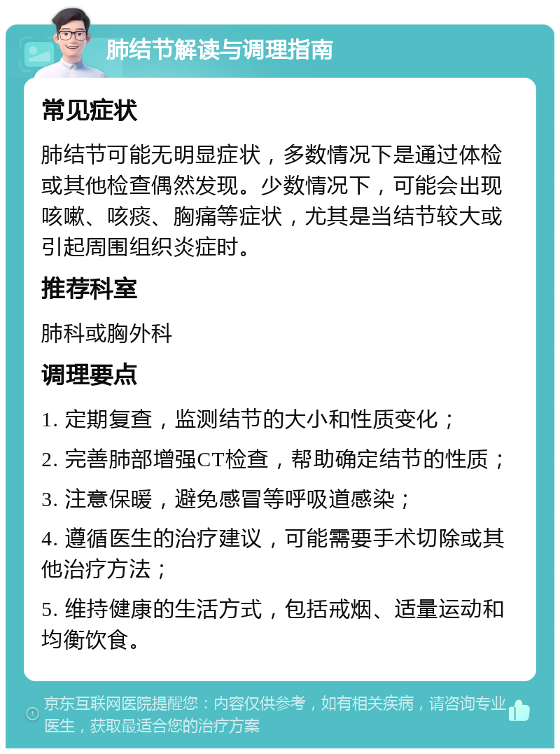 肺结节解读与调理指南 常见症状 肺结节可能无明显症状，多数情况下是通过体检或其他检查偶然发现。少数情况下，可能会出现咳嗽、咳痰、胸痛等症状，尤其是当结节较大或引起周围组织炎症时。 推荐科室 肺科或胸外科 调理要点 1. 定期复查，监测结节的大小和性质变化； 2. 完善肺部增强CT检查，帮助确定结节的性质； 3. 注意保暖，避免感冒等呼吸道感染； 4. 遵循医生的治疗建议，可能需要手术切除或其他治疗方法； 5. 维持健康的生活方式，包括戒烟、适量运动和均衡饮食。