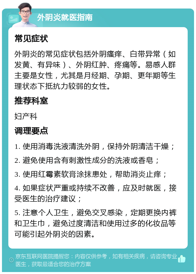 外阴炎就医指南 常见症状 外阴炎的常见症状包括外阴瘙痒、白带异常（如发黄、有异味）、外阴红肿、疼痛等。易感人群主要是女性，尤其是月经期、孕期、更年期等生理状态下抵抗力较弱的女性。 推荐科室 妇产科 调理要点 1. 使用消毒洗液清洗外阴，保持外阴清洁干燥； 2. 避免使用含有刺激性成分的洗液或香皂； 3. 使用红霉素软膏涂抹患处，帮助消炎止痒； 4. 如果症状严重或持续不改善，应及时就医，接受医生的治疗建议； 5. 注意个人卫生，避免交叉感染，定期更换内裤和卫生巾，避免过度清洁和使用过多的化妆品等可能引起外阴炎的因素。