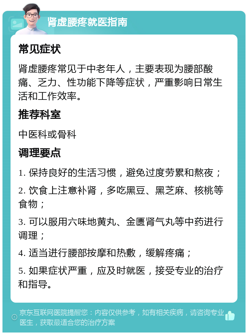 肾虚腰疼就医指南 常见症状 肾虚腰疼常见于中老年人，主要表现为腰部酸痛、乏力、性功能下降等症状，严重影响日常生活和工作效率。 推荐科室 中医科或骨科 调理要点 1. 保持良好的生活习惯，避免过度劳累和熬夜； 2. 饮食上注意补肾，多吃黑豆、黑芝麻、核桃等食物； 3. 可以服用六味地黄丸、金匮肾气丸等中药进行调理； 4. 适当进行腰部按摩和热敷，缓解疼痛； 5. 如果症状严重，应及时就医，接受专业的治疗和指导。