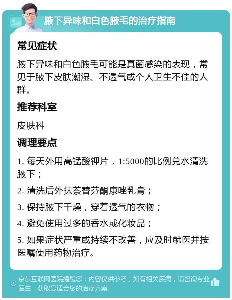 腋下异味和白色腋毛的治疗指南 常见症状 腋下异味和白色腋毛可能是真菌感染的表现，常见于腋下皮肤潮湿、不透气或个人卫生不佳的人群。 推荐科室 皮肤科 调理要点 1. 每天外用高锰酸钾片，1:5000的比例兑水清洗腋下； 2. 清洗后外抹萘替芬酮康唑乳膏； 3. 保持腋下干燥，穿着透气的衣物； 4. 避免使用过多的香水或化妆品； 5. 如果症状严重或持续不改善，应及时就医并按医嘱使用药物治疗。