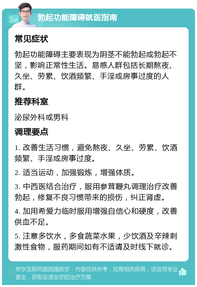 勃起功能障碍就医指南 常见症状 勃起功能障碍主要表现为阴茎不能勃起或勃起不坚，影响正常性生活。易感人群包括长期熬夜、久坐、劳累、饮酒频繁、手淫或房事过度的人群。 推荐科室 泌尿外科或男科 调理要点 1. 改善生活习惯，避免熬夜、久坐、劳累、饮酒频繁、手淫或房事过度。 2. 适当运动，加强锻炼，增强体质。 3. 中西医结合治疗，服用参茸鞭丸调理治疗改善勃起，修复不良习惯带来的损伤，纠正肾虚。 4. 加用希爱力临时服用增强自信心和硬度，改善供血不足。 5. 注意多饮水，多食蔬菜水果，少饮酒及辛辣刺激性食物，服药期间如有不适请及时线下就诊。