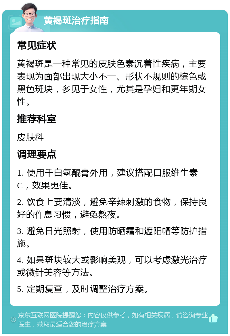 黄褐斑治疗指南 常见症状 黄褐斑是一种常见的皮肤色素沉着性疾病，主要表现为面部出现大小不一、形状不规则的棕色或黑色斑块，多见于女性，尤其是孕妇和更年期女性。 推荐科室 皮肤科 调理要点 1. 使用千白氢醌膏外用，建议搭配口服维生素C，效果更佳。 2. 饮食上要清淡，避免辛辣刺激的食物，保持良好的作息习惯，避免熬夜。 3. 避免日光照射，使用防晒霜和遮阳帽等防护措施。 4. 如果斑块较大或影响美观，可以考虑激光治疗或微针美容等方法。 5. 定期复查，及时调整治疗方案。