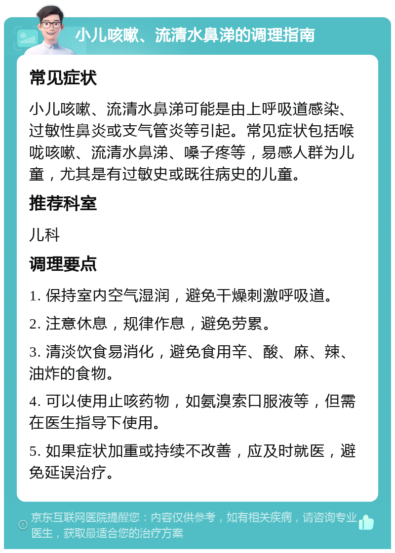 小儿咳嗽、流清水鼻涕的调理指南 常见症状 小儿咳嗽、流清水鼻涕可能是由上呼吸道感染、过敏性鼻炎或支气管炎等引起。常见症状包括喉咙咳嗽、流清水鼻涕、嗓子疼等，易感人群为儿童，尤其是有过敏史或既往病史的儿童。 推荐科室 儿科 调理要点 1. 保持室内空气湿润，避免干燥刺激呼吸道。 2. 注意休息，规律作息，避免劳累。 3. 清淡饮食易消化，避免食用辛、酸、麻、辣、油炸的食物。 4. 可以使用止咳药物，如氨溴索口服液等，但需在医生指导下使用。 5. 如果症状加重或持续不改善，应及时就医，避免延误治疗。