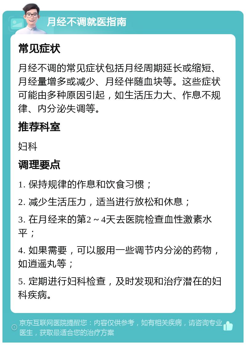 月经不调就医指南 常见症状 月经不调的常见症状包括月经周期延长或缩短、月经量增多或减少、月经伴随血块等。这些症状可能由多种原因引起，如生活压力大、作息不规律、内分泌失调等。 推荐科室 妇科 调理要点 1. 保持规律的作息和饮食习惯； 2. 减少生活压力，适当进行放松和休息； 3. 在月经来的第2～4天去医院检查血性激素水平； 4. 如果需要，可以服用一些调节内分泌的药物，如逍遥丸等； 5. 定期进行妇科检查，及时发现和治疗潜在的妇科疾病。