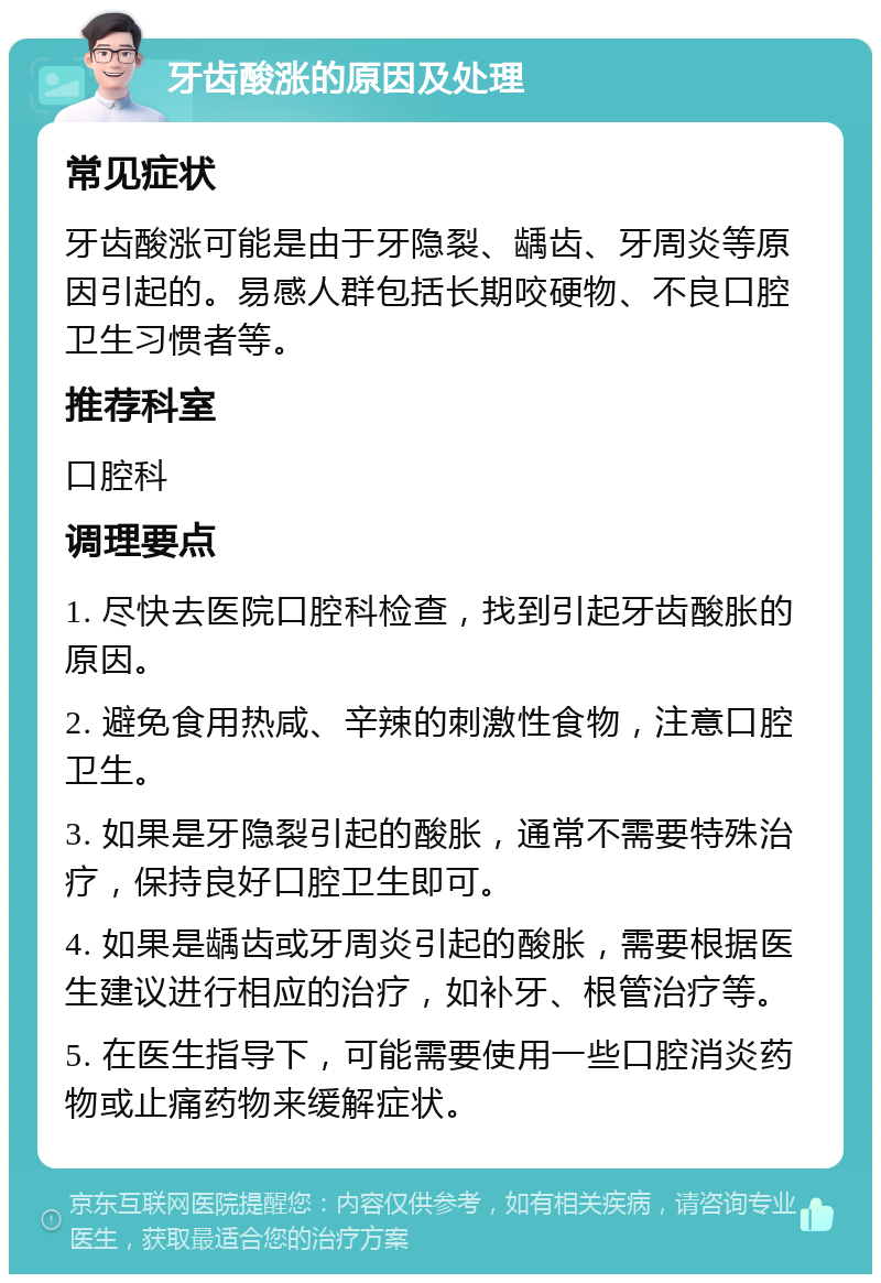 牙齿酸涨的原因及处理 常见症状 牙齿酸涨可能是由于牙隐裂、龋齿、牙周炎等原因引起的。易感人群包括长期咬硬物、不良口腔卫生习惯者等。 推荐科室 口腔科 调理要点 1. 尽快去医院口腔科检查，找到引起牙齿酸胀的原因。 2. 避免食用热咸、辛辣的刺激性食物，注意口腔卫生。 3. 如果是牙隐裂引起的酸胀，通常不需要特殊治疗，保持良好口腔卫生即可。 4. 如果是龋齿或牙周炎引起的酸胀，需要根据医生建议进行相应的治疗，如补牙、根管治疗等。 5. 在医生指导下，可能需要使用一些口腔消炎药物或止痛药物来缓解症状。