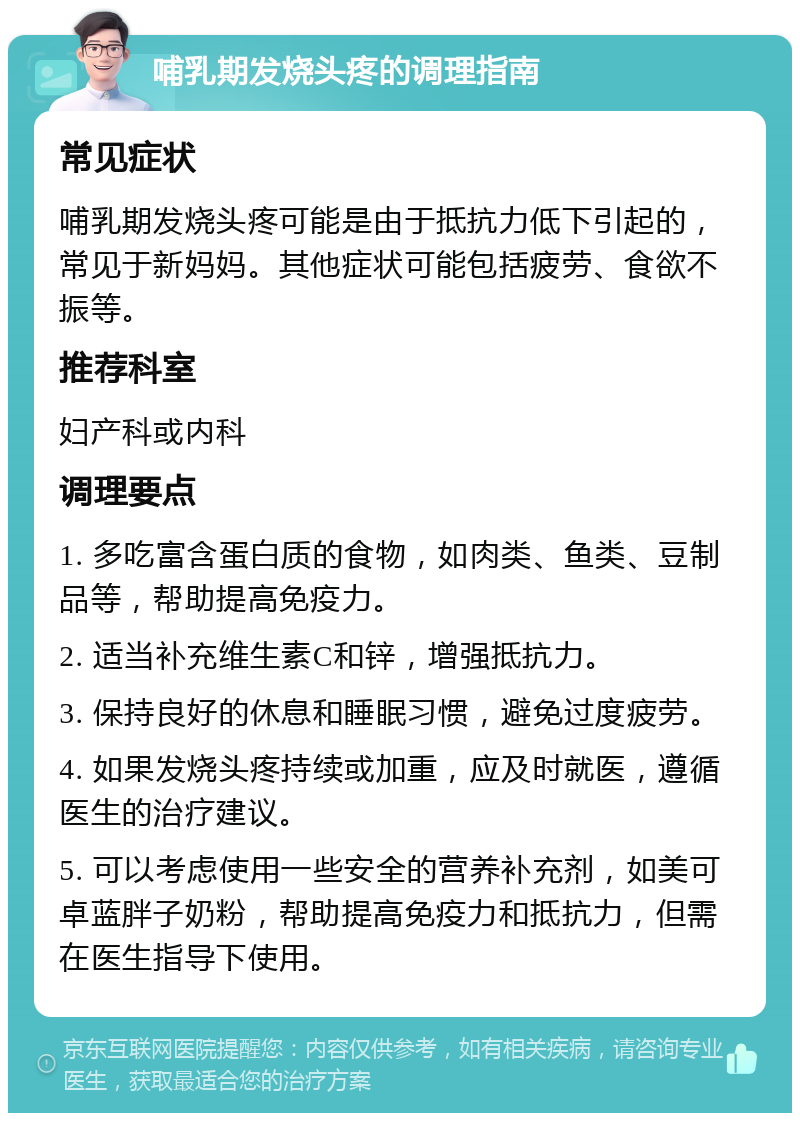 哺乳期发烧头疼的调理指南 常见症状 哺乳期发烧头疼可能是由于抵抗力低下引起的，常见于新妈妈。其他症状可能包括疲劳、食欲不振等。 推荐科室 妇产科或内科 调理要点 1. 多吃富含蛋白质的食物，如肉类、鱼类、豆制品等，帮助提高免疫力。 2. 适当补充维生素C和锌，增强抵抗力。 3. 保持良好的休息和睡眠习惯，避免过度疲劳。 4. 如果发烧头疼持续或加重，应及时就医，遵循医生的治疗建议。 5. 可以考虑使用一些安全的营养补充剂，如美可卓蓝胖子奶粉，帮助提高免疫力和抵抗力，但需在医生指导下使用。