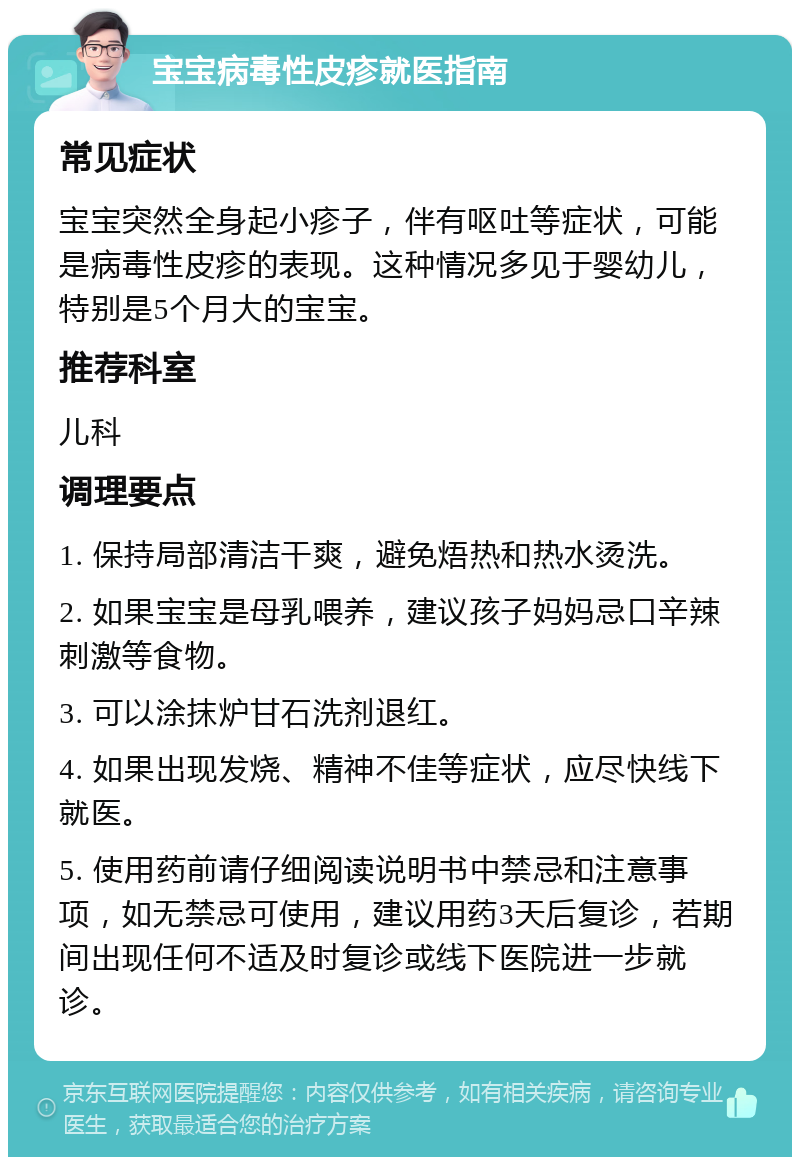 宝宝病毒性皮疹就医指南 常见症状 宝宝突然全身起小疹子，伴有呕吐等症状，可能是病毒性皮疹的表现。这种情况多见于婴幼儿，特别是5个月大的宝宝。 推荐科室 儿科 调理要点 1. 保持局部清洁干爽，避免焐热和热水烫洗。 2. 如果宝宝是母乳喂养，建议孩子妈妈忌口辛辣刺激等食物。 3. 可以涂抹炉甘石洗剂退红。 4. 如果出现发烧、精神不佳等症状，应尽快线下就医。 5. 使用药前请仔细阅读说明书中禁忌和注意事项，如无禁忌可使用，建议用药3天后复诊，若期间出现任何不适及时复诊或线下医院进一步就诊。