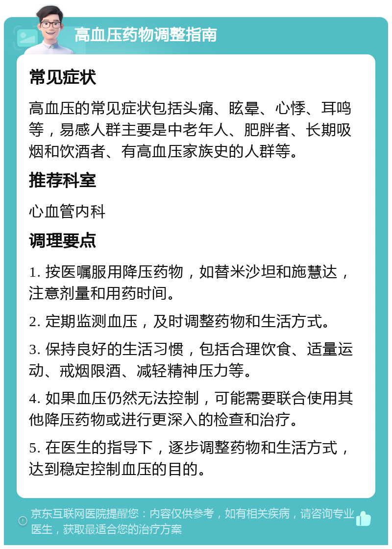 高血压药物调整指南 常见症状 高血压的常见症状包括头痛、眩晕、心悸、耳鸣等，易感人群主要是中老年人、肥胖者、长期吸烟和饮酒者、有高血压家族史的人群等。 推荐科室 心血管内科 调理要点 1. 按医嘱服用降压药物，如替米沙坦和施慧达，注意剂量和用药时间。 2. 定期监测血压，及时调整药物和生活方式。 3. 保持良好的生活习惯，包括合理饮食、适量运动、戒烟限酒、减轻精神压力等。 4. 如果血压仍然无法控制，可能需要联合使用其他降压药物或进行更深入的检查和治疗。 5. 在医生的指导下，逐步调整药物和生活方式，达到稳定控制血压的目的。