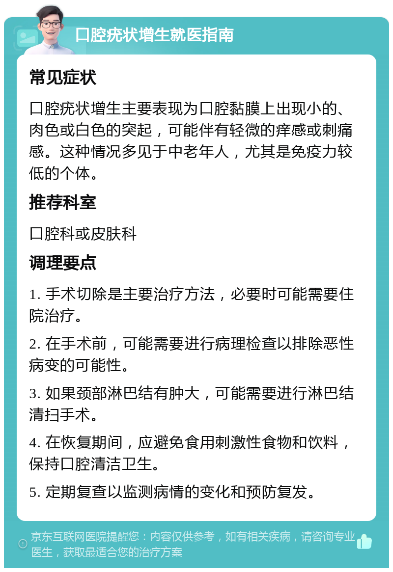 口腔疣状增生就医指南 常见症状 口腔疣状增生主要表现为口腔黏膜上出现小的、肉色或白色的突起，可能伴有轻微的痒感或刺痛感。这种情况多见于中老年人，尤其是免疫力较低的个体。 推荐科室 口腔科或皮肤科 调理要点 1. 手术切除是主要治疗方法，必要时可能需要住院治疗。 2. 在手术前，可能需要进行病理检查以排除恶性病变的可能性。 3. 如果颈部淋巴结有肿大，可能需要进行淋巴结清扫手术。 4. 在恢复期间，应避免食用刺激性食物和饮料，保持口腔清洁卫生。 5. 定期复查以监测病情的变化和预防复发。