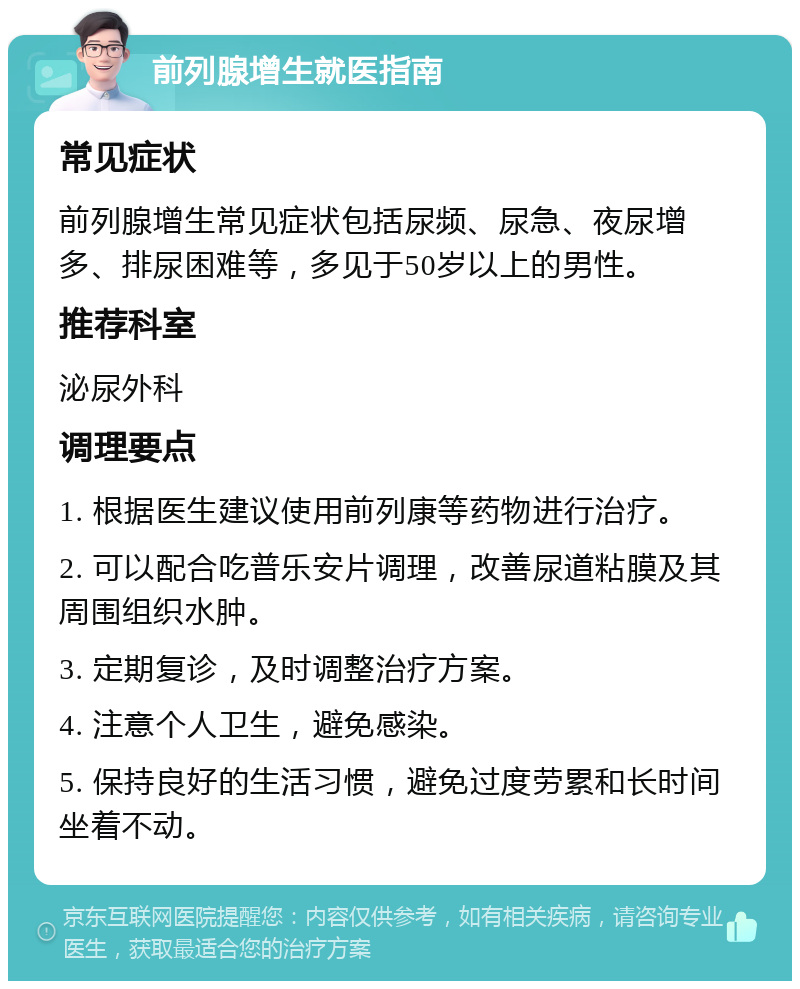 前列腺增生就医指南 常见症状 前列腺增生常见症状包括尿频、尿急、夜尿增多、排尿困难等，多见于50岁以上的男性。 推荐科室 泌尿外科 调理要点 1. 根据医生建议使用前列康等药物进行治疗。 2. 可以配合吃普乐安片调理，改善尿道粘膜及其周围组织水肿。 3. 定期复诊，及时调整治疗方案。 4. 注意个人卫生，避免感染。 5. 保持良好的生活习惯，避免过度劳累和长时间坐着不动。