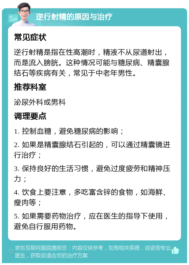 逆行射精的原因与治疗 常见症状 逆行射精是指在性高潮时，精液不从尿道射出，而是流入膀胱。这种情况可能与糖尿病、精囊腺结石等疾病有关，常见于中老年男性。 推荐科室 泌尿外科或男科 调理要点 1. 控制血糖，避免糖尿病的影响； 2. 如果是精囊腺结石引起的，可以通过精囊镜进行治疗； 3. 保持良好的生活习惯，避免过度疲劳和精神压力； 4. 饮食上要注意，多吃富含锌的食物，如海鲜、瘦肉等； 5. 如果需要药物治疗，应在医生的指导下使用，避免自行服用药物。