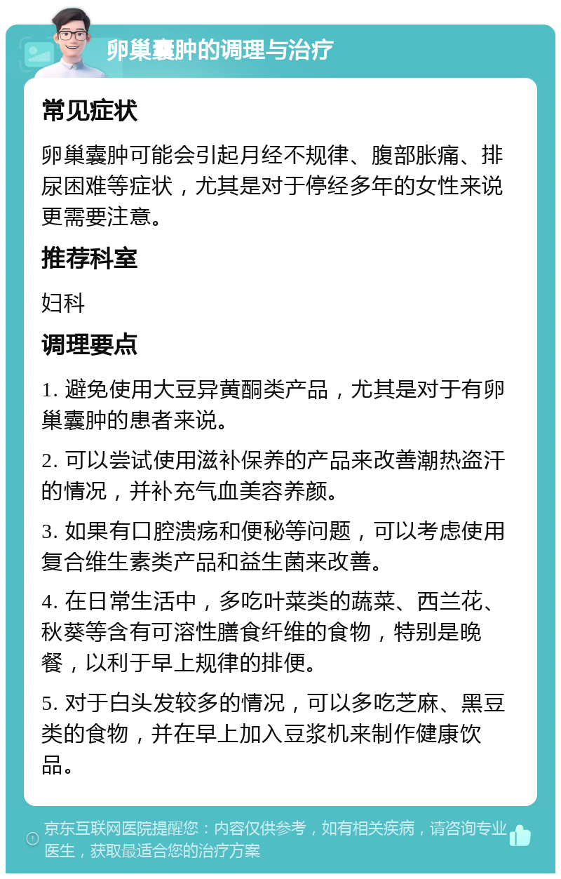 卵巢囊肿的调理与治疗 常见症状 卵巢囊肿可能会引起月经不规律、腹部胀痛、排尿困难等症状，尤其是对于停经多年的女性来说更需要注意。 推荐科室 妇科 调理要点 1. 避免使用大豆异黄酮类产品，尤其是对于有卵巢囊肿的患者来说。 2. 可以尝试使用滋补保养的产品来改善潮热盗汗的情况，并补充气血美容养颜。 3. 如果有口腔溃疡和便秘等问题，可以考虑使用复合维生素类产品和益生菌来改善。 4. 在日常生活中，多吃叶菜类的蔬菜、西兰花、秋葵等含有可溶性膳食纤维的食物，特别是晚餐，以利于早上规律的排便。 5. 对于白头发较多的情况，可以多吃芝麻、黑豆类的食物，并在早上加入豆浆机来制作健康饮品。