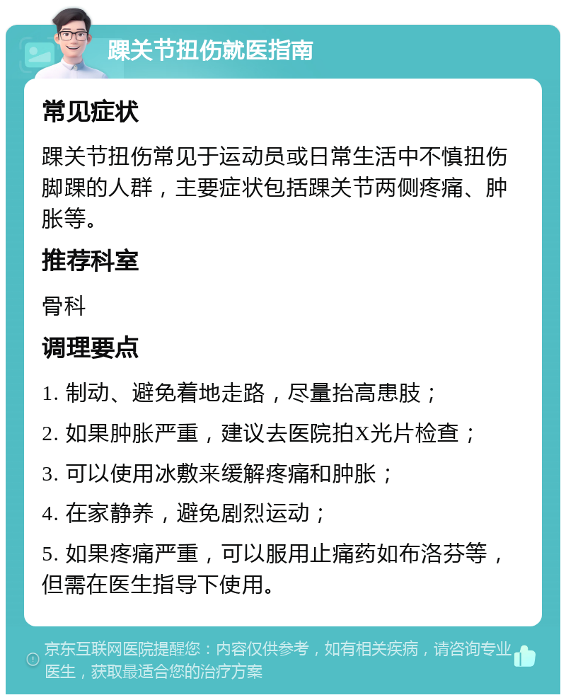 踝关节扭伤就医指南 常见症状 踝关节扭伤常见于运动员或日常生活中不慎扭伤脚踝的人群，主要症状包括踝关节两侧疼痛、肿胀等。 推荐科室 骨科 调理要点 1. 制动、避免着地走路，尽量抬高患肢； 2. 如果肿胀严重，建议去医院拍X光片检查； 3. 可以使用冰敷来缓解疼痛和肿胀； 4. 在家静养，避免剧烈运动； 5. 如果疼痛严重，可以服用止痛药如布洛芬等，但需在医生指导下使用。