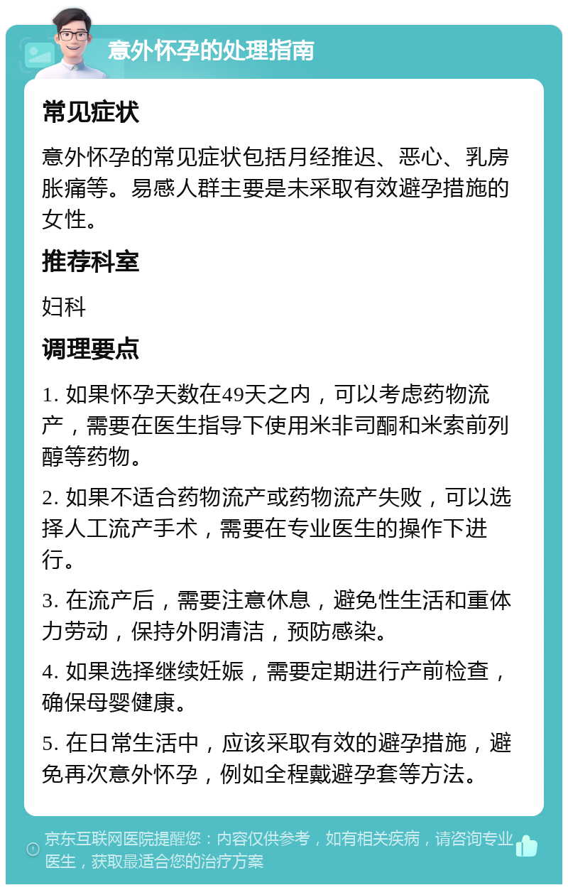 意外怀孕的处理指南 常见症状 意外怀孕的常见症状包括月经推迟、恶心、乳房胀痛等。易感人群主要是未采取有效避孕措施的女性。 推荐科室 妇科 调理要点 1. 如果怀孕天数在49天之内，可以考虑药物流产，需要在医生指导下使用米非司酮和米索前列醇等药物。 2. 如果不适合药物流产或药物流产失败，可以选择人工流产手术，需要在专业医生的操作下进行。 3. 在流产后，需要注意休息，避免性生活和重体力劳动，保持外阴清洁，预防感染。 4. 如果选择继续妊娠，需要定期进行产前检查，确保母婴健康。 5. 在日常生活中，应该采取有效的避孕措施，避免再次意外怀孕，例如全程戴避孕套等方法。