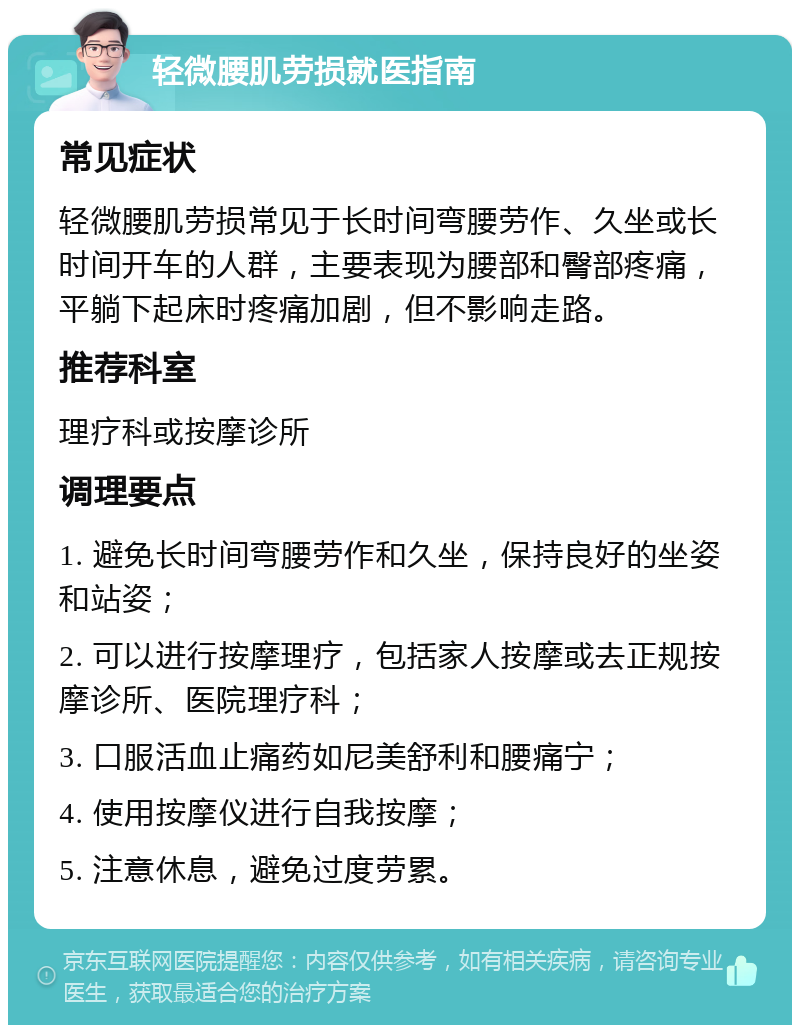 轻微腰肌劳损就医指南 常见症状 轻微腰肌劳损常见于长时间弯腰劳作、久坐或长时间开车的人群，主要表现为腰部和臀部疼痛，平躺下起床时疼痛加剧，但不影响走路。 推荐科室 理疗科或按摩诊所 调理要点 1. 避免长时间弯腰劳作和久坐，保持良好的坐姿和站姿； 2. 可以进行按摩理疗，包括家人按摩或去正规按摩诊所、医院理疗科； 3. 口服活血止痛药如尼美舒利和腰痛宁； 4. 使用按摩仪进行自我按摩； 5. 注意休息，避免过度劳累。