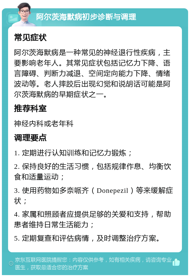 阿尔茨海默病初步诊断与调理 常见症状 阿尔茨海默病是一种常见的神经退行性疾病，主要影响老年人。其常见症状包括记忆力下降、语言障碍、判断力减退、空间定向能力下降、情绪波动等。老人摔跤后出现幻觉和说胡话可能是阿尔茨海默病的早期症状之一。 推荐科室 神经内科或老年科 调理要点 1. 定期进行认知训练和记忆力锻炼； 2. 保持良好的生活习惯，包括规律作息、均衡饮食和适量运动； 3. 使用药物如多奈哌齐（Donepezil）等来缓解症状； 4. 家属和照顾者应提供足够的关爱和支持，帮助患者维持日常生活能力； 5. 定期复查和评估病情，及时调整治疗方案。