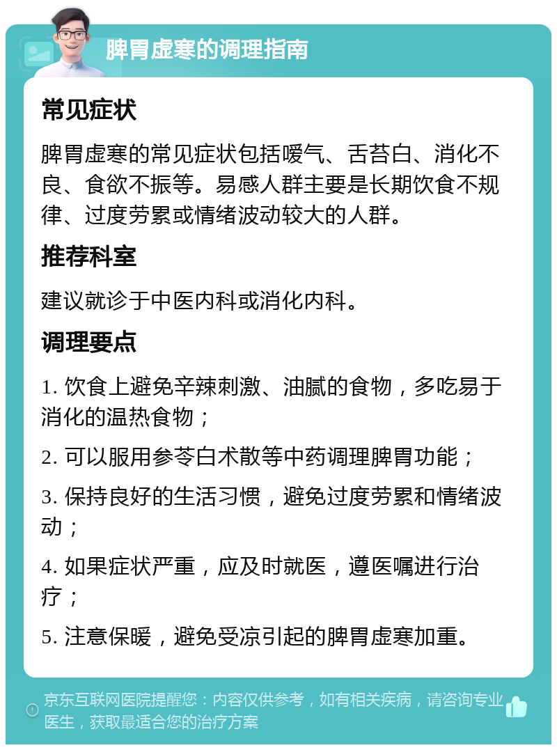 脾胃虚寒的调理指南 常见症状 脾胃虚寒的常见症状包括嗳气、舌苔白、消化不良、食欲不振等。易感人群主要是长期饮食不规律、过度劳累或情绪波动较大的人群。 推荐科室 建议就诊于中医内科或消化内科。 调理要点 1. 饮食上避免辛辣刺激、油腻的食物，多吃易于消化的温热食物； 2. 可以服用参苓白术散等中药调理脾胃功能； 3. 保持良好的生活习惯，避免过度劳累和情绪波动； 4. 如果症状严重，应及时就医，遵医嘱进行治疗； 5. 注意保暖，避免受凉引起的脾胃虚寒加重。