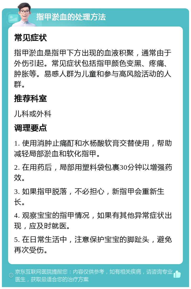 指甲淤血的处理方法 常见症状 指甲淤血是指甲下方出现的血液积聚，通常由于外伤引起。常见症状包括指甲颜色变黑、疼痛、肿胀等。易感人群为儿童和参与高风险活动的人群。 推荐科室 儿科或外科 调理要点 1. 使用消肿止痛酊和水杨酸软膏交替使用，帮助减轻局部淤血和软化指甲。 2. 在用药后，局部用塑料袋包裹30分钟以增强药效。 3. 如果指甲脱落，不必担心，新指甲会重新生长。 4. 观察宝宝的指甲情况，如果有其他异常症状出现，应及时就医。 5. 在日常生活中，注意保护宝宝的脚趾头，避免再次受伤。