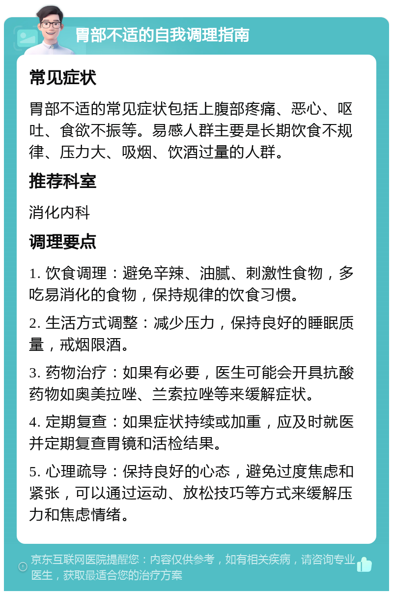 胃部不适的自我调理指南 常见症状 胃部不适的常见症状包括上腹部疼痛、恶心、呕吐、食欲不振等。易感人群主要是长期饮食不规律、压力大、吸烟、饮酒过量的人群。 推荐科室 消化内科 调理要点 1. 饮食调理：避免辛辣、油腻、刺激性食物，多吃易消化的食物，保持规律的饮食习惯。 2. 生活方式调整：减少压力，保持良好的睡眠质量，戒烟限酒。 3. 药物治疗：如果有必要，医生可能会开具抗酸药物如奥美拉唑、兰索拉唑等来缓解症状。 4. 定期复查：如果症状持续或加重，应及时就医并定期复查胃镜和活检结果。 5. 心理疏导：保持良好的心态，避免过度焦虑和紧张，可以通过运动、放松技巧等方式来缓解压力和焦虑情绪。