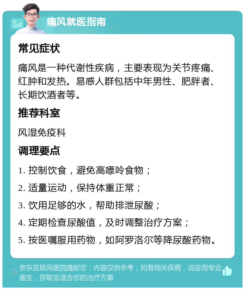 痛风就医指南 常见症状 痛风是一种代谢性疾病，主要表现为关节疼痛、红肿和发热。易感人群包括中年男性、肥胖者、长期饮酒者等。 推荐科室 风湿免疫科 调理要点 1. 控制饮食，避免高嘌呤食物； 2. 适量运动，保持体重正常； 3. 饮用足够的水，帮助排泄尿酸； 4. 定期检查尿酸值，及时调整治疗方案； 5. 按医嘱服用药物，如阿罗洛尔等降尿酸药物。